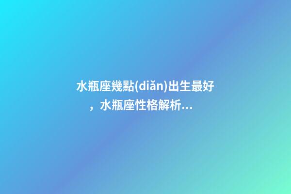 水瓶座幾點(diǎn)出生最好，水瓶座性格解析-按出生日期詳解